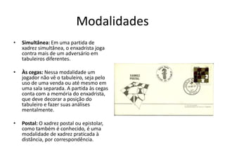 Modalidades
•   Simultânea: Em uma partida de
    xadrez simultânea, o enxadrista joga
    contra mais de um adversário em
    tabuleiros diferentes.

•   Às cegas: Nessa modalidade um
    jogador não vê o tabuleiro, seja pelo
    uso de uma venda ou até mesmo em
    uma sala separada. A partida às cegas
    conta com a memória do enxadrista,
    que deve decorar a posição do
    tabuleiro e fazer suas análises
    mentalmente.

•   Postal: O xadrez postal ou epistolar,
    como também é conhecido, é uma
    modalidade de xadrez praticada à
    distância, por correspondência.
 