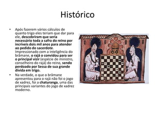 Histórico
•   Após fazerem vários cálculos de
    quanto trigo eles teriam que dar para
    ele, descobriram que seria
    necessário toda a safra do reino por
    incríveis dois mil anos para atender
    ao pedido do sacerdote.
    Impressionado com a inteligência do
    brâmane, o rajá o convidou para ser
    o principal vizir (espécie de ministro,
    conselheiro do rajá) do reino, sendo
    perdoado por Sessa de sua grande
    dívida em trigo.
•   Na verdade, o que o brâmane
    apresentou para o rajá não foi o jogo
    de xadrez, foi a chaturanga, uma das
    principais variantes do jogo de xadrez
    moderno.
 