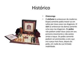 Histórico
     •   Chaturanga
     •   O elefante (o antecessor do moderno
         bispo) somente podia mover-se em
         saltos por duas casas nas diagonais. O
         vizir (o antecessor da dama) somente
         uma casa nas diagonais. Os peões
         não podiam andar duas casas em seu
         primeiro movimento e não existia
         ainda o roque. Os peões somente
         podiam ser promovidos a vizir, que
         era a peça mais fraca, depois do
         peão, em razão da sua limitada
         mobilidade.
 