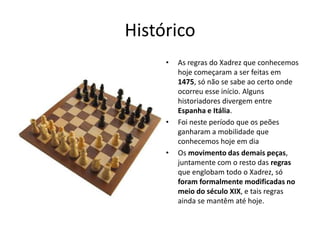 Histórico
     •   As regras do Xadrez que conhecemos
         hoje começaram a ser feitas em
         1475, só não se sabe ao certo onde
         ocorreu esse início. Alguns
         historiadores divergem entre
         Espanha e Itália.
     •   Foi neste período que os peões
         ganharam a mobilidade que
         conhecemos hoje em dia
     •   Os movimento das demais peças,
         juntamente com o resto das regras
         que englobam todo o Xadrez, só
         foram formalmente modificadas no
         meio do século XIX, e tais regras
         ainda se mantêm até hoje.
 