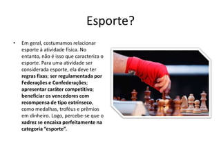 Esporte?
•   Em geral, costumamos relacionar
    esporte à atividade física. No
    entanto, não é isso que caracteriza o
    esporte. Para uma atividade ser
    considerada esporte, ela deve ter
    regras fixas; ser regulamentada por
    Federações e Confederações;
    apresentar caráter competitivo;
    beneficiar os vencedores com
    recompensa de tipo extrínseco,
    como medalhas, troféus e prêmios
    em dinheiro. Logo, percebe-se que o
    xadrez se encaixa perfeitamente na
    categoria “esporte”.
 