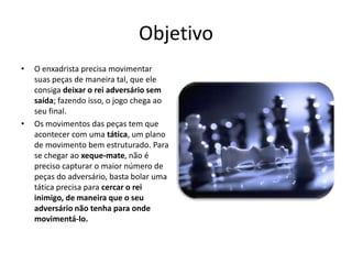 Objetivo
•   O enxadrista precisa movimentar
    suas peças de maneira tal, que ele
    consiga deixar o rei adversário sem
    saída; fazendo isso, o jogo chega ao
    seu final.
•   Os movimentos das peças tem que
    acontecer com uma tática, um plano
    de movimento bem estruturado. Para
    se chegar ao xeque-mate, não é
    preciso capturar o maior número de
    peças do adversário, basta bolar uma
    tática precisa para cercar o rei
    inimigo, de maneira que o seu
    adversário não tenha para onde
    movimentá-lo.
 