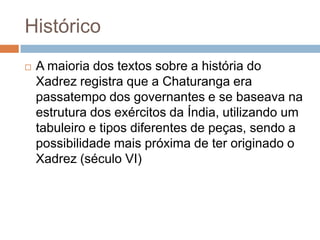 Histórico


A maioria dos textos sobre a história do
Xadrez registra que a Chaturanga era
passatempo dos governantes e se baseava na
estrutura dos exércitos da Índia, utilizando um
tabuleiro e tipos diferentes de peças, sendo a
possibilidade mais próxima de ter originado o
Xadrez (século VI)

 