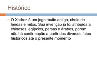 Histórico


O Xadrez é um jogo muito antigo, cheio de
lendas e mitos. Sua invenção já foi atribuída a
chineses, egípcios, persas e árabes, porém,
não há confirmação a partir dos diversos fatos
históricos até o presente momento

 