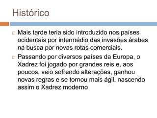 Histórico




Mais tarde teria sido introduzido nos países
ocidentais por intermédio das invasões árabes
na busca por novas rotas comerciais.
Passando por diversos países da Europa, o
Xadrez foi jogado por grandes reis e, aos
poucos, veio sofrendo alterações, ganhou
novas regras e se tornou mais ágil, nascendo
assim o Xadrez moderno

 