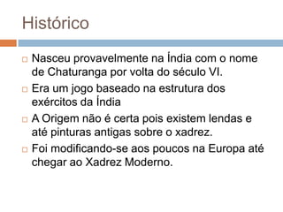 Histórico








Nasceu provavelmente na Índia com o nome
de Chaturanga por volta do século VI.
Era um jogo baseado na estrutura dos
exércitos da Índia
A Origem não é certa pois existem lendas e
até pinturas antigas sobre o xadrez.
Foi modificando-se aos poucos na Europa até
chegar ao Xadrez Moderno.

 