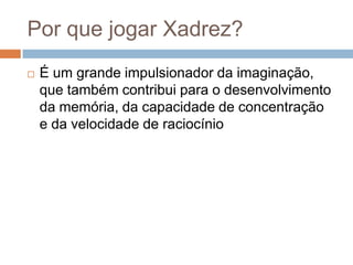 Por que jogar Xadrez?


É um grande impulsionador da imaginação,
que também contribui para o desenvolvimento
da memória, da capacidade de concentração
e da velocidade de raciocínio

 
