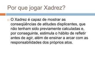 Por que jogar Xadrez?


O Xadrez é capaz de mostrar as
conseqüências de atitudes displicentes, que
não tenham sido previamente calculadas e,
por conseguinte, estimula o hábito de refletir
antes de agir, além de ensinar a arcar com as
responsabilidades dos próprios atos.

 