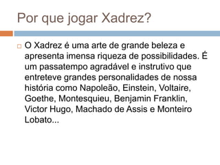 Por que jogar Xadrez?


O Xadrez é uma arte de grande beleza e
apresenta imensa riqueza de possibilidades. É
um passatempo agradável e instrutivo que
entreteve grandes personalidades de nossa
história como Napoleão, Einstein, Voltaire,
Goethe, Montesquieu, Benjamin Franklin,
Victor Hugo, Machado de Assis e Monteiro
Lobato...

 
