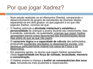Por que jogar Xadrez?










Num estudo realizado na ex-Alemanha Oriental, comparando o
desenvolvimento de grupos de estudantes de diversas idades,
separando-os em dois grupos: os que jogavam e os que não
jogavam Xadrez, concluiu-se que:
O Xadrez estimula a atividade intelectual e estabiliza a
personalidade de crianças e jovens durante seu crescimento. Isso
é evidente, sobretudo, na puberdade: crianças que jogam Xadrez
apresentam menos crises decorrentes das transformações dessa
fase etária do que as que não jogam.
O raciocínio lógico e a capacidade de cálculo são estimulados,
produzindo excelentes resultados no desempenho escolar, com
destaque particularmente notável nos casos da Física e da
Matemática.
Em aspectos gerais, os alunos que jogam Xadrez apresentam
nítida superioridade em força de vontade, tenacidade, memória
e concentração.
O Xadrez ensina a criança a avaliar as consequências dos seus
atos, tornando-as mais prudentes e responsáveis.

 