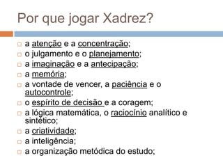 Por que jogar Xadrez?













a atenção e a concentração;
o julgamento e o planejamento;
a imaginação e a antecipação;
a memória;
a vontade de vencer, a paciência e o
autocontrole;
o espírito de decisão e a coragem;
a lógica matemática, o raciocínio analítico e
sintético;
a criatividade;
a inteligência;
a organização metódica do estudo;

 