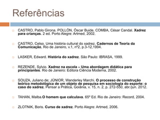 Referências


CASTRO, Pablo Girona. POLLÓN, Óscar Buide. COMBA, César Candal. Xadrez
para crianças. 2 ed. Porto Alegre: Artmed, 2002.



CASTRO, Celso. Uma história cultural do xadrez. Cadernos de Teoria da
Comunicação, Rio de Janeiro, v.1, nº2, p.3-12,1994.



LASKER, Edward. História do xadrez. São Paulo: IBRASA, 1999.



REZENDE, Sylvio. Xadrez na escola – Uma abordagem didática para
principiantes. Rio de Janeiro: Editora Ciência Moderna, 2002.



SOUZA, Juliano de; JÚNIOR, Wanderley Marchi. O processo de construção
teórico metodológica de um objeto de pesquisa em sociologia do esporte: o
caso do xadrez. Pensar a Prática, Goiânia, v. 15, n. 2, p. 272-550, abr./jun. 2012.



TAHAN, Malba.O homem que calculava. 65º Ed. Rio de Janeiro: Record, 2004.



ZLOTNIK, Boris. Curso de xadrez. Porto Alegre: Artmed, 2006.

 