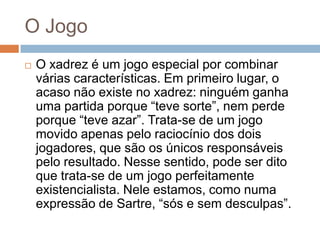 O Jogo


O xadrez é um jogo especial por combinar
várias características. Em primeiro lugar, o
acaso não existe no xadrez: ninguém ganha
uma partida porque “teve sorte”, nem perde
porque “teve azar”. Trata-se de um jogo
movido apenas pelo raciocínio dos dois
jogadores, que são os únicos responsáveis
pelo resultado. Nesse sentido, pode ser dito
que trata-se de um jogo perfeitamente
existencialista. Nele estamos, como numa
expressão de Sartre, “sós e sem desculpas”.

 
