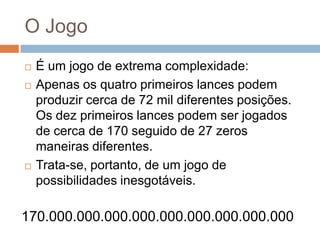 O Jogo





É um jogo de extrema complexidade:
Apenas os quatro primeiros lances podem
produzir cerca de 72 mil diferentes posições.
Os dez primeiros lances podem ser jogados
de cerca de 170 seguido de 27 zeros
maneiras diferentes.
Trata-se, portanto, de um jogo de
possibilidades inesgotáveis.

170.000.000.000.000.000.000.000.000.000

 
