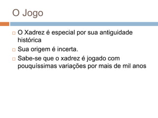 O Jogo





O Xadrez é especial por sua antiguidade
histórica
Sua origem é incerta.
Sabe-se que o xadrez é jogado com
pouquíssimas variações por mais de mil anos

 