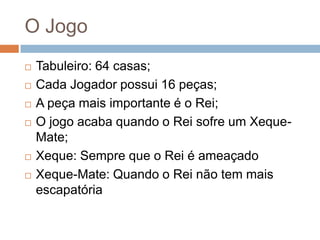 O Jogo








Tabuleiro: 64 casas;
Cada Jogador possui 16 peças;
A peça mais importante é o Rei;
O jogo acaba quando o Rei sofre um XequeMate;
Xeque: Sempre que o Rei é ameaçado
Xeque-Mate: Quando o Rei não tem mais
escapatória

 