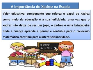 Valor educativo, componente que reforça o papel do xadrez
como meio de educação é a sua ludicidade, uma vez que o
xadrez não deixa de ser um jogo, o xadrez é uma brincadeira
onde a criança aprende a pensar e contribui para o raciocínio
matemático contribui para a interdisciplinaridade.
A importância do Xadrez na Escola
 