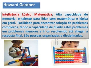 Inteligência Lógico Matemática: Alta capacidade de
memória, e talento para lidar com matemática e lógica
em geral. Facilidade para encontrar solução de problemas
complexos, tendo a capacidade de dividir estes problemas
em problemas menores e ir os resolvendo até chegar a
resposta final. São pessoas organizadas e disciplinadas.
Howard Gardner
 