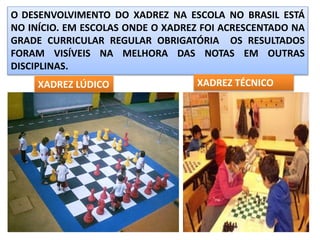 O DESENVOLVIMENTO DO XADREZ NA ESCOLA NO BRASIL ESTÁ
NO INÍCIO. EM ESCOLAS ONDE O XADREZ FOI ACRESCENTADO NA
GRADE CURRICULAR REGULAR OBRIGATÓRIA OS RESULTADOS
FORAM VISÍVEIS NA MELHORA DAS NOTAS EM OUTRAS
DISCIPLINAS.
XADREZ LÚDICO XADREZ TÉCNICO
 