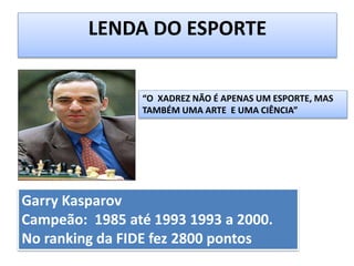 Garry Kasparov
Campeão: 1985 até 1993 1993 a 2000.
No ranking da FIDE fez 2800 pontos
LENDA DO ESPORTE
“O XADREZ NÃO É APENAS UM ESPORTE, MAS
TAMBÉM UMA ARTE E UMA CIÊNCIA”
 