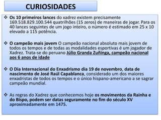  Os 10 primeiros lances do xadrez existem precisamente
169.518.829.100.544 quatrilhões (15 zeros) de maneiras de jogar. Para os
40 lances seguintes de um jogo inteiro, o número é estimado em 25 x 10
elevado a 115 potência.
 O campeão mais jovem O campeão nacional absoluto mais jovem de
todos os tempos e de todas as modalidades esportivas é um jogador de
Xadrez. Trata-se do peruano Júlio Granda Zuñinga, campeão nacional
aos 6 anos de idade
 O Dia Internacional do Enxadrismo dia 19 de novembro, data de
nascimento de José Raúl Capablanca, considerado um dos maiores
enxadristas de todos os tempos e o único hispano-americano a se sagrar
campeão mundial.
 As regras do Xadrez que conhecemos hoje os movimentos da Rainha e
do Bispo, podem ser datas seguramente no fim do século XV
aproximadamente em 1475.
CURIOSIDADES
 