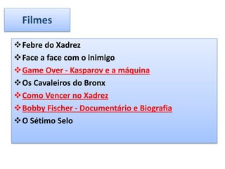 Filmes
Febre do Xadrez
Face a face com o inimigo
Game Over - Kasparov e a máquina
Os Cavaleiros do Bronx
Como Vencer no Xadrez
Bobby Fischer - Documentário e Biografia
O Sétimo Selo
 