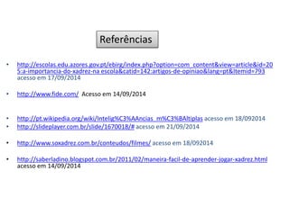 • http://escolas.edu.azores.gov.pt/ebirg/index.php?option=com_content&view=article&id=20
5:a-importancia-do-xadrez-na escola&catid=142:artigos-de-opiniao&lang=pt&Itemid=793
acesso em 17/09/2014
• http://www.fide.com/ Acesso em 14/09/2014
• http://pt.wikipedia.org/wiki/Intelig%C3%AAncias_m%C3%BAltiplas acesso em 18/092014
• http://slideplayer.com.br/slide/1670018/# acesso em 21/09/2014
• http://www.soxadrez.com.br/conteudos/filmes/ acesso em 18/092014
• http://saberladino.blogspot.com.br/2011/02/maneira-facil-de-aprender-jogar-xadrez.html
acesso em 14/09/2014
Referências
 