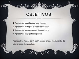 OBJETIVOS:
 Apresentar aos alunos o jogo Xadrez
 Apresentar as regras e objetivos do jogo
 Apresentar os movimentos de cada peça
 Apresentar as jogadas especiais
Público alvo: Alunos do 3º ao 5º ano do ensino fundamental da
oficina jogos de raciocínio.
 