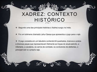  Segundo uma das principais histórias o Xadrez surgiu na índia.
 Foi um brâmane chamado Lahur Sessa que apresentou o jogo para o rajá.
 O jogo consistia em um tabuleiro contendo 64 quadrados, brancos e pretos
e diversas peças que representavam fielmente as tropas do atual exército, a
infantaria, a cavalaria, os carros de combate, os condutores de elefantes, o
principal vizir e o próprio rajá.
XADREZ: CONTEXTO
HISTÓRICO
 