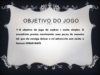  O objetivo do jogo de xadrez é muito simples. O
enxadrista precisa movimentar suas peças de maneira
tal, que ele consiga deixar o rei adversário sem saída; o
famoso XEQUE-MATE.
OBJETIVO DO JOGO
 