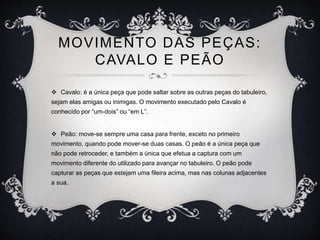 MOVIMENTO DAS PEÇAS:
CAVALO E PEÃO
 Cavalo: é a única peça que pode saltar sobre as outras peças do tabuleiro,
sejam elas amigas ou inimigas. O movimento executado pelo Cavalo é
conhecido por “um-dois” ou “em L”.
 Peão: move-se sempre uma casa para frente, exceto no primeiro
movimento, quando pode mover-se duas casas. O peão é a única peça que
não pode retroceder, e também a única que efetua a captura com um
movimento diferente do utilizado para avançar no tabuleiro. O peão pode
capturar as peças que estejam uma fileira acima, mas nas colunas adjacentes
a sua.
 