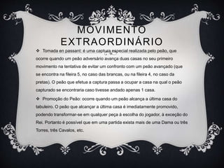MOVIMENTO
EXTRAORDINÁRIO
 Tomada en passant: é uma captura especial realizada pelo peão, que
ocorre quando um peão adversário avança duas casas no seu primeiro
movimento na tentativa de evitar um confronto com um peão avançado (que
se encontra na fileira 5, no caso das brancas, ou na fileira 4, no caso da
pretas). O peão que efetua a captura passa a ocupar a casa na qual o peão
capturado se encontraria caso tivesse andado apenas 1 casa.
 Promoção do Peão: ocorre quando um peão alcança a última casa do
tabuleiro. O peão que alcançar a última casa é imediatamente promovido,
podendo transformar-se em qualquer peça à escolha do jogador, à exceção do
Rei. Portanto é possível que em uma partida exista mais de uma Dama ou três
Torres, três Cavalos, etc.
 