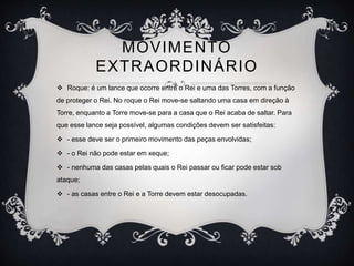 MOVIMENTO
EXTRAORDINÁRIO
 Roque: é um lance que ocorre entre o Rei e uma das Torres, com a função
de proteger o Rei. No roque o Rei move-se saltando uma casa em direção à
Torre, enquanto a Torre move-se para a casa que o Rei acaba de saltar. Para
que esse lance seja possível, algumas condições devem ser satisfeitas:
 - esse deve ser o primeiro movimento das peças envolvidas;
 - o Rei não pode estar em xeque;
 - nenhuma das casas pelas quais o Rei passar ou ficar pode estar sob
ataque;
 - as casas entre o Rei e a Torre devem estar desocupadas.
 