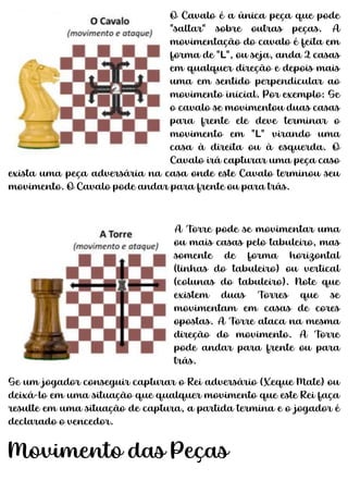 O Cavalo é a única peça que pode
"saltar" sobre outras peças. A
movimentação do cavalo é feita em
forma de "L", ou seja, anda 2 casas
em qualquer direção e depois mais
uma em sentido perpendicular ao
movimento inicial. Por exemplo: Se
o cavalo se movimentou duas casas
para frente ele deve terminar o
movimento em "L" virando uma
casa à direita ou à esquerda. O
Cavalo irá capturar uma peça caso
exista uma peça adversária na casa onde este Cavalo terminou seu
movimento. O Cavalo pode andar para frente ou para trás.
A Torre pode se movimentar uma
ou mais casas pelo tabuleiro, mas
somente de forma horizontal
(linhas do tabuleiro) ou vertical
(colunas do tabuleiro). Note que
existem duas Torres que se
movimentam em casas de cores
opostas. A Torre ataca na mesma
direção do movimento. A Torre
pode andar para frente ou para
trás.
Se um jogador conseguir capturar o Rei adversário (Xeque Mate) ou
deixá-lo em uma situação que qualquer movimento que este Rei faça
resulte em uma situação de captura, a partida termina e o jogador é
declarado o vencedor.
Movimento das Peças
 