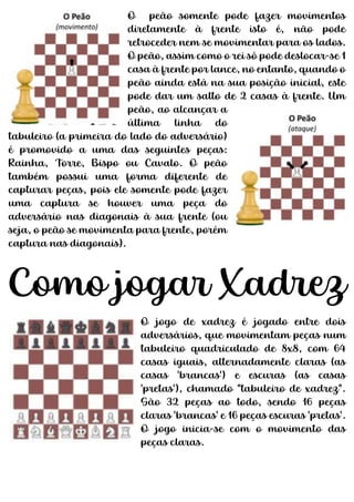 O peão somente pode fazer movimentos
diretamente à frente isto é, não pode
retroceder nem se movimentar para os lados.
O peão, assim como o rei só pode deslocar-se 1
casa à frente por lance, no entanto, quando o
peão ainda está na sua posição inicial, este
pode dar um salto de 2 casas à frente. Um
peão, ao alcançar a
última linha do
tabuleiro (a primeira do lado do adversário)
é promovido a uma das seguintes peças:
Rainha, Torre, Bispo ou Cavalo. O peão
também possui uma forma diferente de
capturar peças, pois ele somente pode fazer
uma captura se houver uma peça do
adversário nas diagonais à sua frente (ou
seja, o peão se movimenta para frente, porém
captura nas diagonais).
Como jogar Xadrez
O jogo de xadrez é jogado entre dois
adversários, que movimentam peças num
tabuleiro quadriculado de 8x8, com 64
casas iguais, alternadamente claras (as
casas 'brancas') e escuras (as casas
'pretas'), chamado "tabuleiro de xadrez".
São 32 peças ao todo, sendo 16 peças
claras 'brancas' e 16 peças escuras 'pretas'.
O jogo inicia-se com o movimento das
peças claras.
 