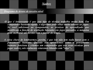 Xadrez Diagrama de árvore de terceiro nível   O que é interessante é que este tipo de técnica trabalha muito bem. Em computador bastante rápido, o algoritmo pode olhar muito adiante ao jogar. Se você adicionar ao computador, as técnicas de aprendizado que modificam a função de avaliação baseadas em jogos passados, a máquina pode melhorar até mesmo com o passar do tempo.  A coisa chave de lembrarmos, porém, é que isto não tem nada haver com o pensamento humano. Quando nós aprendemos como o pensamento humano funciona e criamos um computador que usa essas técnicas para jogar xadrez, nós realmente estaremos lidando com "algo"...    