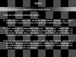 Xadrez Como funcionam os computadores que jogam Xadrez Como um computador pode jogar xadrez.    O Xadrez parece como uma atividade distintamente humana que requer inteligência e raciocínio, assim como pode um computador jogar xadrez?  Se você acha que computadores realmente "não jogam" xadrez como as pessoas fazem, está certo. Um computador que joga xadrez não está pensando. Ao invés disto, está calculando com o auxilio de um conjunto de fórmulas que fazem e causam o computador promover seus movimentos.  Como os computadores têm se tornado cada vez mais rápidos, adquirem a qualidade destes movimentos calculados, melhor e melhor. Computadores que jogam xadrez são agora os melhores jogadores de xadrez do planeta, embora eles façam isto cegamente.  