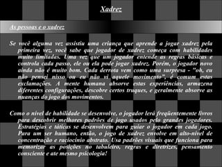 Xadrez As pessoas e o xadrez Se você alguma vez assistiu uma criança que aprende a jogar xadrez pela primeira vez, você sabe que jogador de xadrez começa com habilidades muito limitadas. Uma vez que um jogador entende as regras básicas e controla cada passo, ele ou ela pode jogar xadrez. Porém, o jogador novo ainda não é muito bom. Cada derrota vem como uma surpresa - "oh, eu não pensei nisso ou eu não vi aquele movimento”, é comum estas exclamações. A mente humana absorve estas experiências, armazena diferentes configurações, descobre certos truques, e geralmente absorve as nuanças do jogo dos movimentos.  Como o nível de habilidade se desenvolve, o jogador lerá freqüentemente livros para descobrir melhores padrões de jogo usados pelo grandes jogadores. Estratégias e táticas se desenvolvem para guiar o jogador em cada jogo. Para um ser humano, então, o jogo de xadrez envolve em alto-nível de concentração e raciocínio abstrato. Usa padrões visuais que funciona para memorizar as posições no tabuleiro, regras e diretrizes, pensamento consciente e ate mesmo psicologia!  