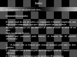 Xadrez Os computadores não fazem nada disto...  Computadores e o xadrez O estado atual da arte do xadrez no computador é bastante complicado, mas tudo envolve computação cega que é muito simples em sua essência.  Digamos você começa com um tabuleiro de xadrez montado no inicio de um jogo.  Cada jogador tem 16 peças.  Digamos que começamos pelas brancas. As brancas têm 20 possíveis movimentos: 1.     O jogador com as brancas pode avançar qualquer peão uma ou duas posições.  2.    O jogador com as brancas pode mover qualquer cavalo de 2 modos  diferentes.  3.     O jogador com as brancas escolhe um desses 20 movimentos.  