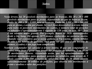 Xadrez Nesta árvore, há 20 possíveis movimentos para as brancas. Há 20 x 20 = 400 possíveis movimentos para as pretas, dependendo do que as brancas fazem. Então há 400 x 20 = 8.000 para as brancas. Então há 8,000 x 20 = 160.000 para as pretas, e assim por diante. Se você fosse desenvolver a árvore inteira para todos os possíveis movimentos do xadrez, o número total de posições no tabuleiro é aproximadamente 1 seguido de 120 zeros, ou seja, 10 120 . Isso é um número muito grande. Por exemplo, houve só 1026 nanosegundos desde o big bang. Há apenas 1075 átomos conhecidos no universo inteiro. Quando você considera que a nossa galáxia, a Via Láctea, contém bilhões de sóis e há bilhões de galáxias, você pode ver que isso é um bocado de átomos, o xadrez é um jogo bem complicado!  Nenhum computador vai calcular a árvore inteira. O que um computador de xadrez tenta fazer é gerar uma árvore das posições do tabuleiro, 5 ou 10 ou 20 movimentos futuros. Assumindo assim, que há aproximadamente 20 possíveis movimentos para qualquer posição no tabuleiro, uma árvore de 5 níveis contém 3.200.000 posições do tabuleiro. Uma de 10 níveis contém aproximadamente 10 trilhões de posições. que observa três movimentos à frente e avaliou o valor das posições: 