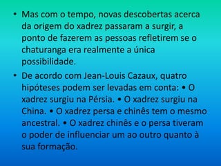 • Mas com o tempo, novas descobertas acerca
da origem do xadrez passaram a surgir, a
ponto de fazerem as pessoas refletirem se o
chaturanga era realmente a única
possibilidade.
• De acordo com Jean-Louis Cazaux, quatro
hipóteses podem ser levadas em conta: • O
xadrez surgiu na Pérsia. • O xadrez surgiu na
China. • O xadrez persa e chinês tem o mesmo
ancestral. • O xadrez chinês e o persa tiveram
o poder de influenciar um ao outro quanto à
sua formação.
 