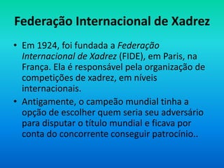Federação Internacional de Xadrez
• Em 1924, foi fundada a Federação
Internacional de Xadrez (FIDE), em Paris, na
França. Ela é responsável pela organização de
competições de xadrez, em níveis
internacionais.
• Antigamente, o campeão mundial tinha a
opção de escolher quem seria seu adversário
para disputar o título mundial e ficava por
conta do concorrente conseguir patrocínio..
 