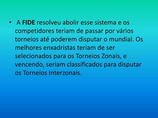 • A FIDE resolveu abolir esse sistema e os
competidores teriam de passar por vários
torneios até poderem disputar o mundial. Os
melhores enxadristas teriam de ser
selecionados para os Torneios Zonais, e
vencendo, seriam classificados para disputar
os Torneios Interzonais.
 