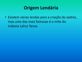 Origem Lendária
• Existem várias lendas para a criação do xadrez,
mas uma das mais famosas é o mito do
indiano Lahur Sessa.
 