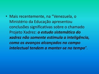 • Mais recentemente, na “Venezuela, o
Ministério da Educação apresentou
conclusões significativas sobre o chamado
Projeto Xadrez: o estudo sistemático do
xadrez não somente estimula a inteligência,
como os avanços alcançados no campo
intelectual tendem a manter-se no tempo”.
 