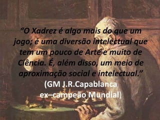 “O Xadrez é algo mais do que um
jogo; é uma diversão intelectual que
tem um pouco de Arte e muito de
Ciência. É, além disso, um meio de
aproximação social e intelectual.”
(GM J.R.Capablanca
ex–campeão Mundial)
 