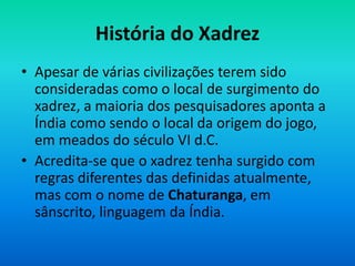 História do Xadrez
• Apesar de várias civilizações terem sido
consideradas como o local de surgimento do
xadrez, a maioria dos pesquisadores aponta a
Índia como sendo o local da origem do jogo,
em meados do século VI d.C.
• Acredita-se que o xadrez tenha surgido com
regras diferentes das definidas atualmente,
mas com o nome de Chaturanga, em
sânscrito, linguagem da Índia.
 