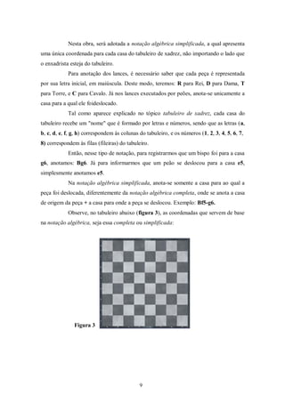 Nesta obra, será adotada a notação algébrica simplificada, a qual apresenta
uma única coordenada para cada casa do tabuleiro de xadrez, não importando o lado que
o enxadrista esteja do tabuleiro.
Para anotação dos lances, é necessário saber que cada peça é representada
por sua letra inicial, em maiúscula. Deste modo, teremos: R para Rei, D para Dama, T
para Torre, e C para Cavalo. Já nos lances executados por peões, anota-se unicamente a
casa para a qual ele foideslocado.
Tal como aparece explicado no tópico tabuleiro de xadrez, cada casa do
tabuleiro recebe um "nome" que é formado por letras e números, sendo que as letras (a,
b, c, d, e, f, g, h) correspondem às colunas do tabuleiro, e os números (1, 2, 3, 4, 5, 6, 7,
8) correspondem às filas (fileiras) do tabuleiro.
Então, nesse tipo de notação, para registrarmos que um bispo foi para a casa
g6, anotamos: Bg6. Já para informarmos que um peão se deslocou para a casa e5,
simplesmente anotamos e5.
Na notação algébrica simplificada, anota-se somente a casa para ao qual a
peça foi deslocada, diferentemente da notação algébrica completa, onde se anota a casa
de origem da peça + a casa para onde a peça se deslocou. Exemplo: Bf5-g6.
Observe, no tabuleiro abaixo (figura 3), as coordenadas que servem de base
na notação algébrica, seja essa completa ou simplificada:
Figura 3
9
 