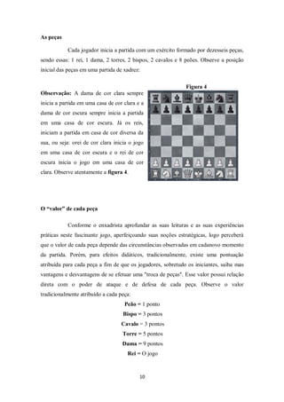 10
As peças
Cada jogador inicia a partida com um exército formado por dezesseis peças,
sendo essas: 1 rei, 1 dama, 2 torres, 2 bispos, 2 cavalos e 8 peões. Observe a posição
inicial das peças em uma partida de xadrez:
Figura 4
Observação: A dama de cor clara sempre
inicia a partida em uma casa de cor clara e a
dama de cor escura sempre inicia a partida
em uma casa de cor escura. Já os reis,
iniciam a partida em casa de cor diversa da
sua, ou seja: orei de cor clara inicia o jogo
em uma casa de cor escura e o rei de cor
escura inicia o jogo em uma casa de cor
clara. Observe atentamente a figura 4.
O “valor” de cada peça
Conforme o enxadrista aprofundar as suas leituras e as suas experiências
práticas neste fascinante jogo, aperfeiçoando suas noções estratégicas, logo perceberá
que o valor de cada peça depende das circunstâncias observadas em cadanovo momento
da partida. Porém, para efeitos didáticos, tradicionalmente, existe uma pontuação
atribuída para cada peça a fim de que os jogadores, sobretudo os iniciantes, saiba mas
vantagens e desvantagens de se efetuar uma "troca de peças". Esse valor possui relação
direta com o poder de ataque e de defesa de cada peça. Observe o valor
tradicionalmente atribuído a cada peça:
Peão = 1 ponto
Bispo = 3 pontos
Cavalo = 3 pontos
Torre = 5 pontos
Dama = 9 pontos
Rei = O jogo
 