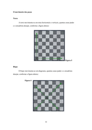 11
O movimento das peças
Torre
A torre movimenta-se em retas horizontais e verticais, quantas casas puder
e o enxadrista desejar, conforme a figura abaixo:
Figura 5
Bispo
O bispo movimenta-se em diagonais, quantas casas puder e o enxadrista
desejar, conforme a figura abaixo:
Figura 6
 
